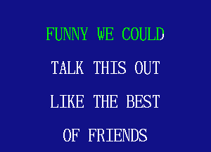 FUNNY WE COULD
TALK THIS OUT
LIKE THE BEST

OF FRIENDS l