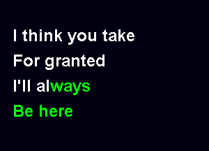 lthink you take
For granted

I'll always
Be here