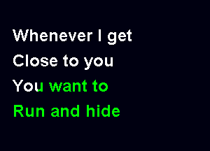 Whenever I get
Close to you

You want to
Run and hide