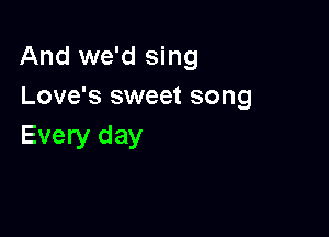 And we'd sing
Love's sweet song

Every day