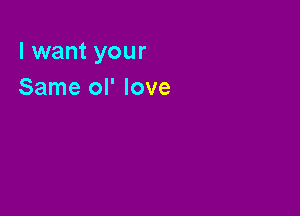 I want your
Same ol' love