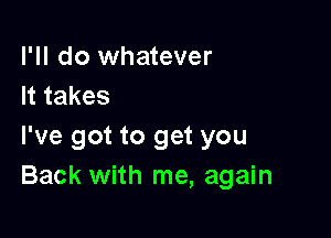 I'll do whatever
Ittakes

I've got to get you
Back with me, again