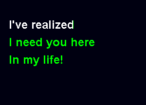 I've realized
I need you here

In my life!