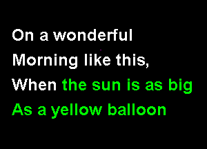 On a wonderful
Morning like this,

When the sun is as big
As a yellow balloon