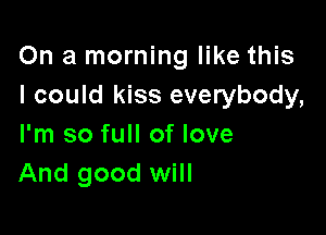 On a morning like this
I could kiss everybody,

I'm so full of love
And good will