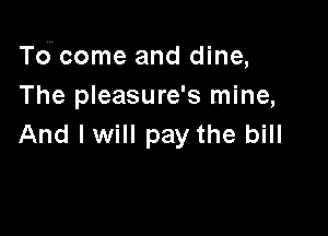 T6 come and dine,
The pleasure's mine,

And lwill pay the bill