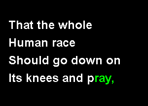 That the whole
Human race

Should go down on
Its knees and pray,