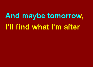 And maybe tomorrow,
I'll find what I'm after