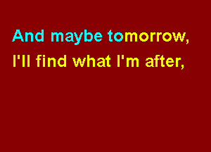 And maybe tomorrow,
I'll find what I'm after,