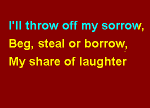 I'll throw off my sorrow,
Beg, steal or borrow,

My share of laughter