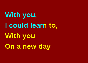 With you,
I could learn to,

With you
On a new day