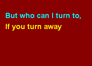 But who can I turn to,
If you turn away