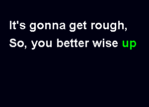 It's gonna get rough,
So, you better wise up