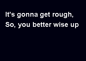 It's gonna get rough,
So, you better wise up