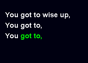 You got to wise up,
You got to,

You got to,