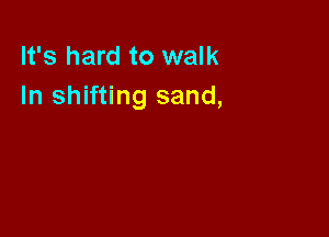 It's hard to walk
In shifting sand,