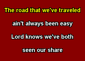 The road that we've traveled

ain't always been easy

Lord knows we've both

seen our share