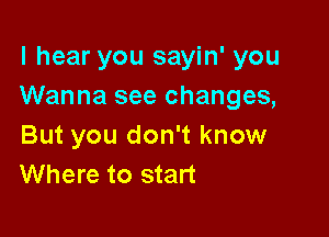 I hear you sayin' you
Wanna see changes,

But you don't know
Where to start