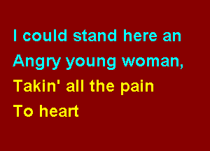 I could stand here an
Angry young woman,

Takin' all the pain
To heart