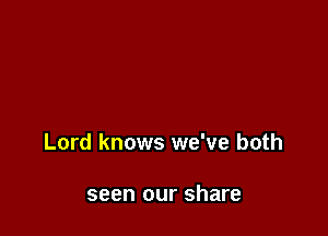 Lord knows we've both

seen our share