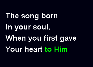 The song born
In your soul,

When you first gave
Your heart to Him
