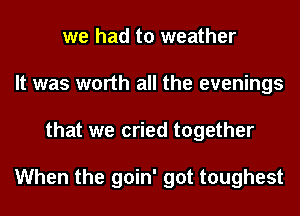 we had to weather
It was worth all the evenings
that we cried together

When the goin' got toughest