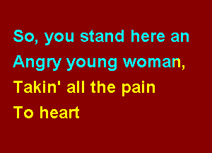 So, you stand here an
Angry young woman,

Takin' all the pain
To heart