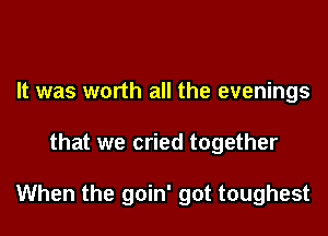 It was worth all the evenings

that we cried together

When the goin' got toughest