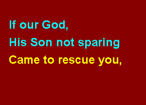 If our God,
His Son not sparing

Came to rescue you,
