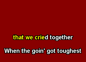 that we cried together

When the goin' got toughest