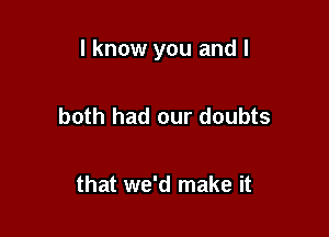 I know you and I

both had our doubts

that we'd make it