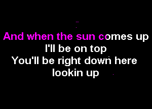 And when the sun comes up
I'll be on top

You'll be right down here
lookin up