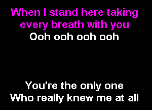 When I stand here taking
every breath with you
Ooh ooh ooh ooh

You're the only one
Who really knew me at all