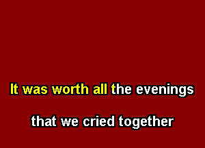 It was worth all the evenings

that we cried together