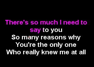 There's so much I need to
say to you

So many reasons why
You're the only one
Who really knew me at all