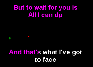 But to wait for you is
All I can do

And that's what I've got
to face