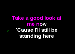 Take a good Idok at
me now

. 'Cause I'll still be
standing here