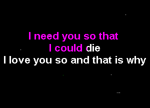 I need you so that
I could die

I love you so and that is why