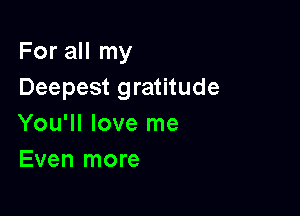 For all my
Deepest gratitude

You'll love me
Even more