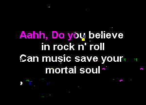 Aahh, Do you believe
in rock n'roll

Can music save your. -.
mortal sour 