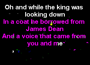 Oh and While the king was
 ' looking down .
In a chat he bdriqwed from
James Dean
And a voice'tHat came from
you arid me'

u- I ' g- -

,u.