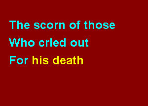 The scorn of those
Who cried out

For his death