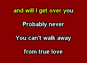 and will I get over you

Probably never

You can't walk away

from true love