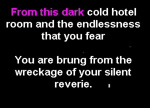 From this dark cold hotel
room and the endlessness
that you fear

You are brung from the
wreckage of your silent
reverie. .