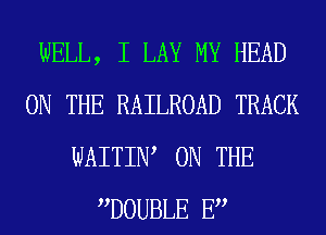 WELL, I LAY MY HEAD
ON THE RAILROAD TRACK
WAITIW ON THE
DOUBLE E