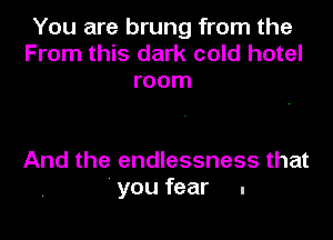 You are brung from the
From this dark cold hotel
room

And the endlessness that
you fear .