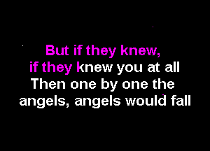 But if they knew,
if they knew you at all

Then one by one the
angels, angels would fall