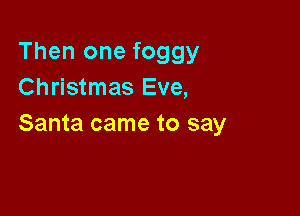Then one foggy
Christmas Eve,

Santa came to say