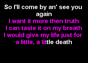 So I'll come by an' see you
again '
I want it more thentruth
I can taste it on my breath
I would give my life just for
a little, a little death