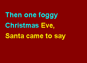 Then one foggy
Christmas Eve,

Santa came to say